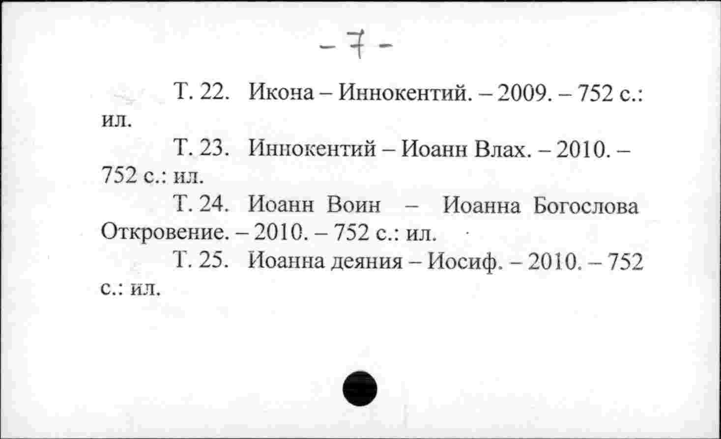 ﻿T. 22. Икона - Иннокентий. - 2009. - 752 с.: ил.
Т. 23. Иннокентий - Иоанн Влах. - 2010. -752 с.: ил.
Т. 24. Иоанн Воин — Иоанна Богослова Откровение. - 2010. - 752 с.: ил.
Т. 25. Иоанна деяния - Иосиф. - 2010. - 752 с.: ил.